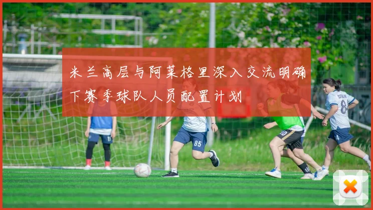 米兰高层与阿莱格里深入交流明确下赛季球队人员配置计划