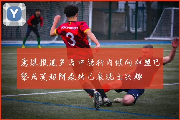 意媒报道罗马中场科内倾向加盟巴黎或英超阿森纳已表现出兴趣