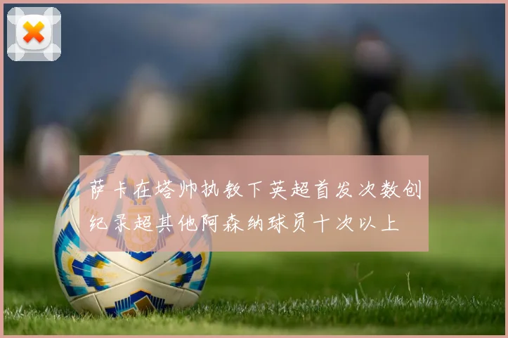 萨卡在塔帅执教下英超首发次数创纪录超其他阿森纳球员十次以上