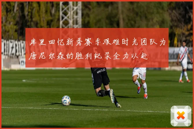 库里回忆新秀赛季艰难时光团队为唐尼尔森的胜利纪录全力以赴