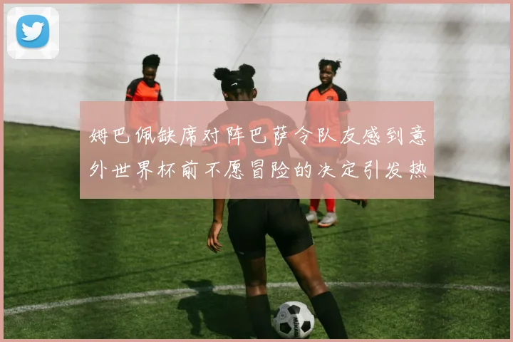 姆巴佩缺席对阵巴萨令队友感到意外世界杯前不愿冒险的决定引发热议