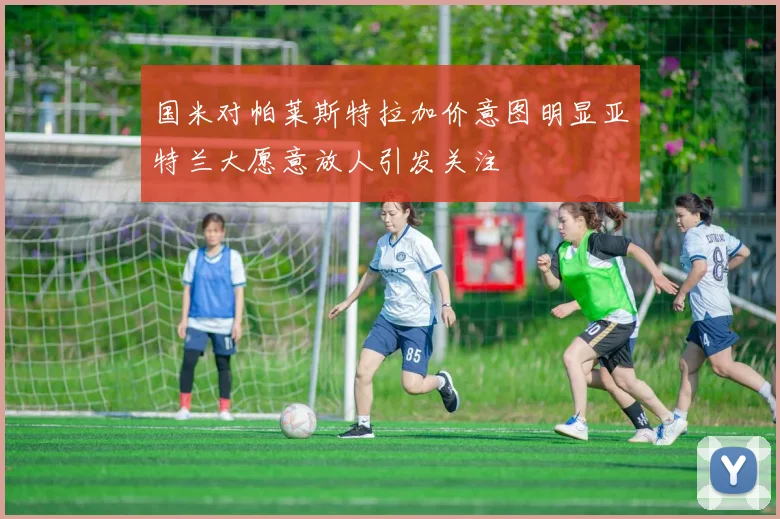 国米对帕莱斯特拉加价意图明显亚特兰大愿意放人引发关注