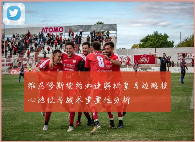 维尼修斯续约加速解析皇马边路核心地位与战术重要性分析