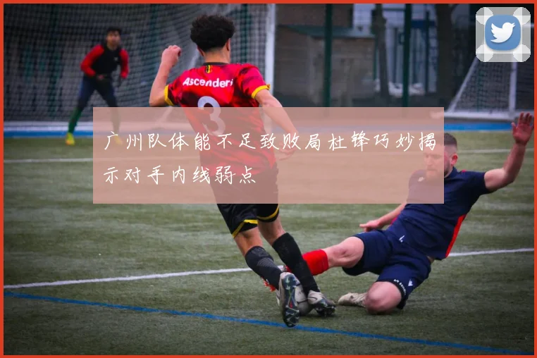 广州队体能不足致败局杜锋巧妙揭示对手内线弱点