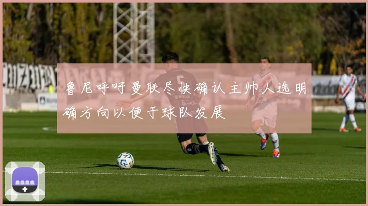 鲁尼呼吁曼联尽快确认主帅人选明确方向以便于球队发展