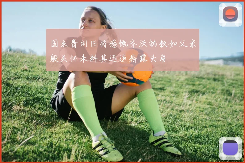 国米青训旧将感慨齐沃执教如父亲般关怀未料其迅速崭露头角