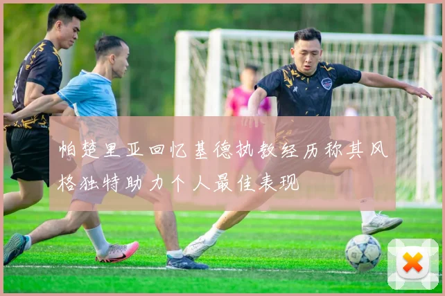 帕楚里亚回忆基德执教经历称其风格独特助力个人最佳表现
