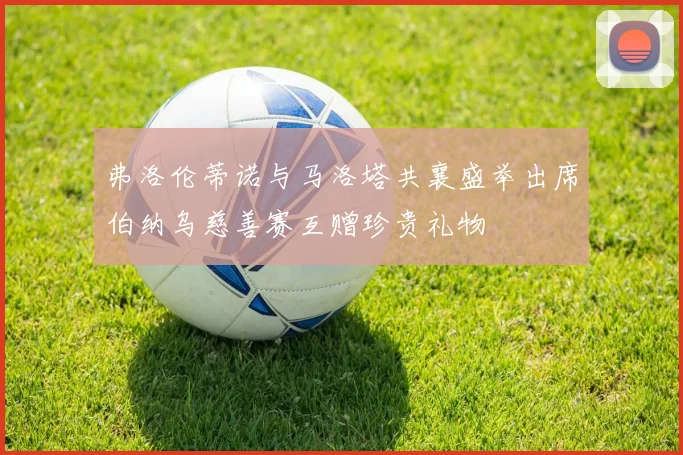 弗洛伦蒂诺与马洛塔共襄盛举出席伯纳乌慈善赛互赠珍贵礼物