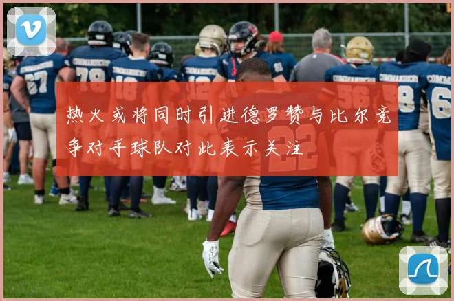 热火或将同时引进德罗赞与比尔竞争对手球队对此表示关注