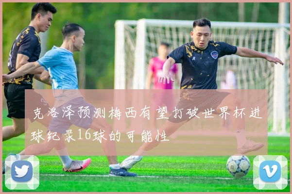 克洛泽预测梅西有望打破世界杯进球纪录16球的可能性