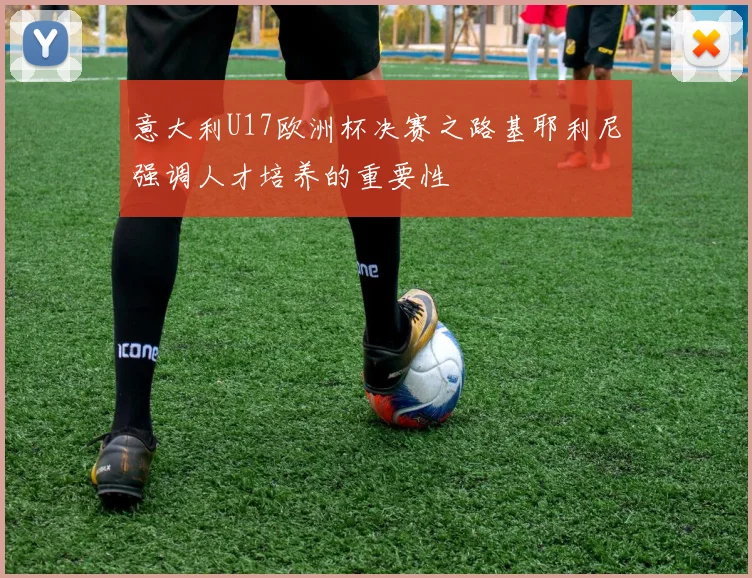 意大利U17欧洲杯决赛之路基耶利尼强调人才培养的重要性