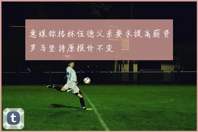 意媒称格林伍德父亲要求提高薪资罗马坚持原报价不变