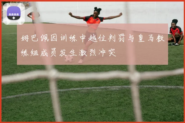 姆巴佩因训练中越位判罚与皇马教练组成员发生激烈冲突