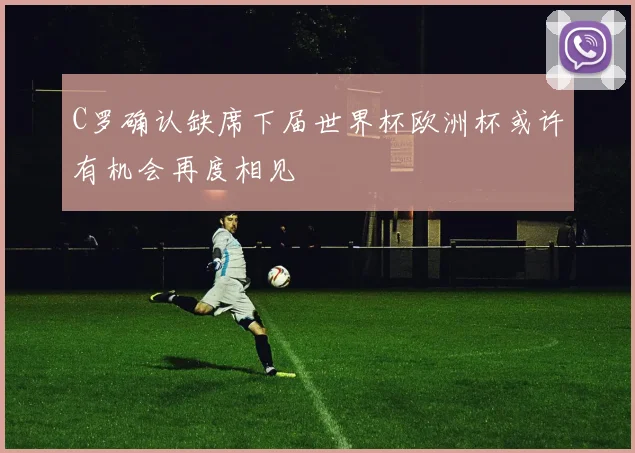 C罗确认缺席下届世界杯欧洲杯或许有机会再度相见