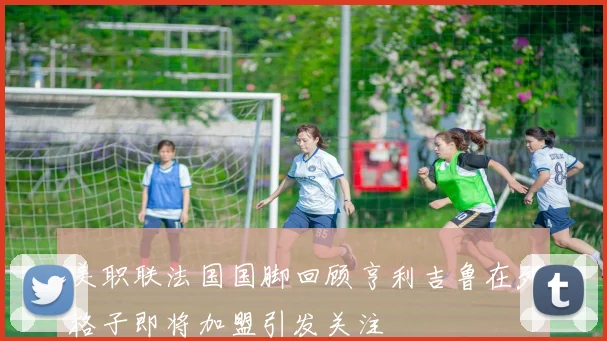 美职联法国国脚回顾亨利吉鲁在列格子即将加盟引发关注