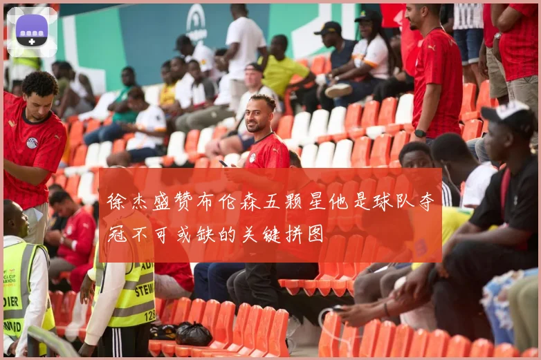 徐杰盛赞布伦森五颗星他是球队夺冠不可或缺的关键拼图