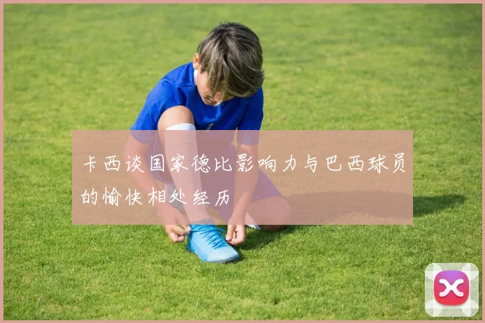 卡西谈国家德比影响力与巴西球员的愉快相处经历