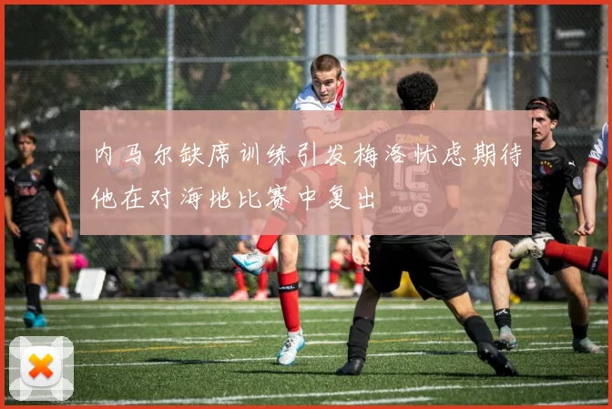 内马尔缺席训练引发梅洛忧虑期待他在对海地比赛中复出