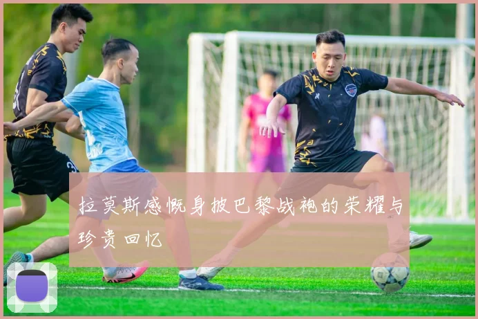 拉莫斯感慨身披巴黎战袍的荣耀与珍贵回忆