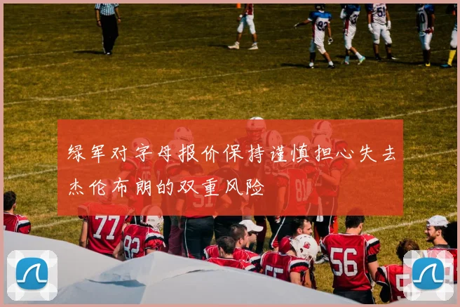 绿军对字母报价保持谨慎担心失去杰伦布朗的双重风险