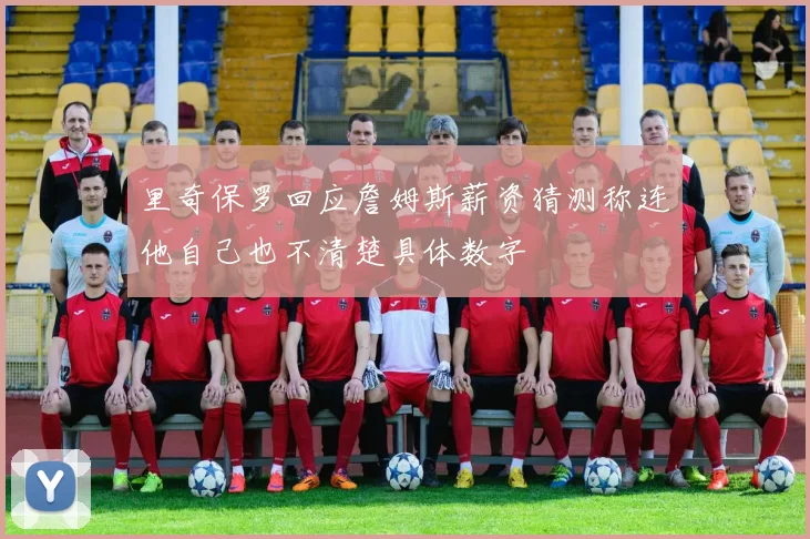 里奇保罗回应詹姆斯薪资猜测称连他自己也不清楚具体数字