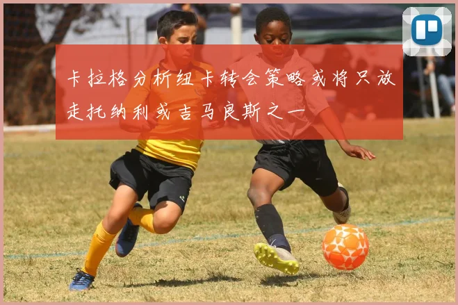 卡拉格分析纽卡转会策略或将只放走托纳利或吉马良斯之一
