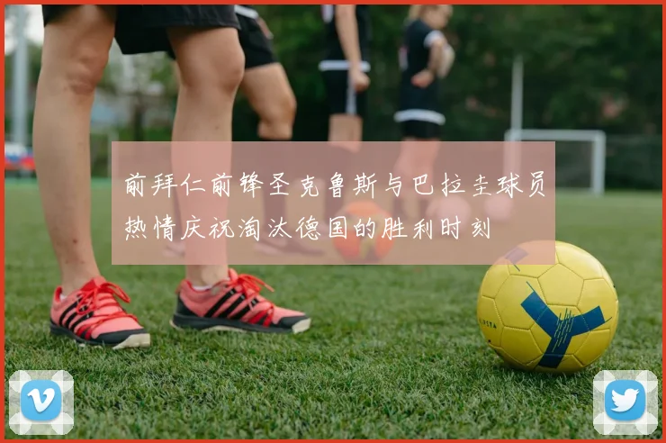 前拜仁前锋圣克鲁斯与巴拉圭球员热情庆祝淘汰德国的胜利时刻