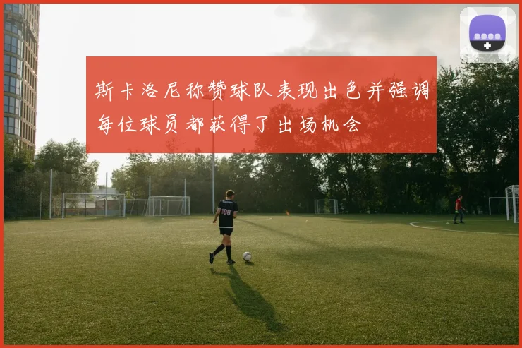 斯卡洛尼称赞球队表现出色并强调每位球员都获得了出场机会