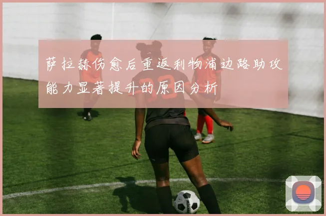 萨拉赫伤愈后重返利物浦边路助攻能力显著提升的原因分析