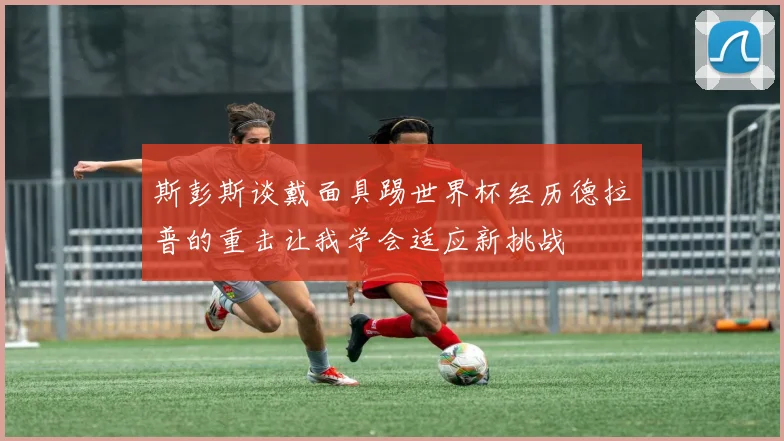 斯彭斯谈戴面具踢世界杯经历德拉普的重击让我学会适应新挑战