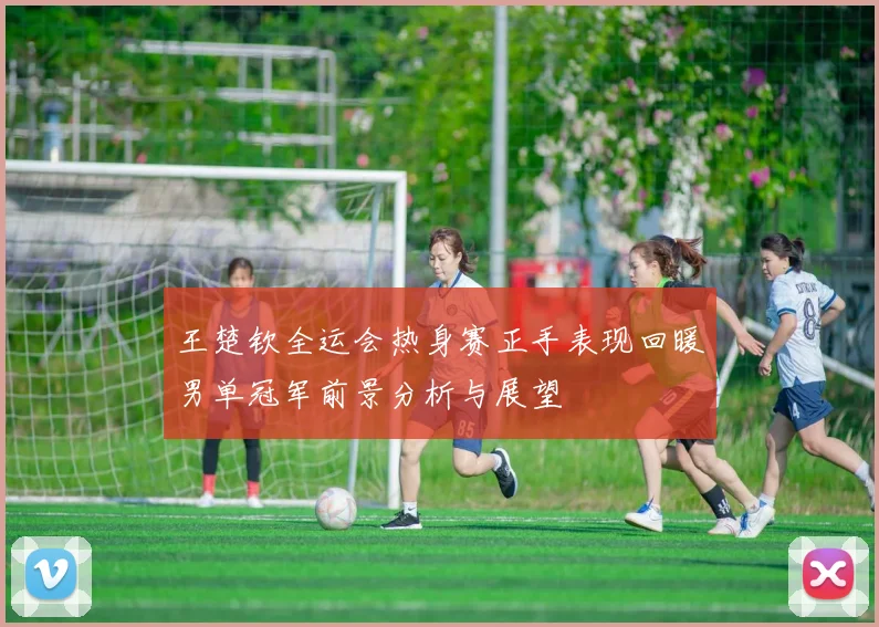 王楚钦全运会热身赛正手表现回暖男单冠军前景分析与展望