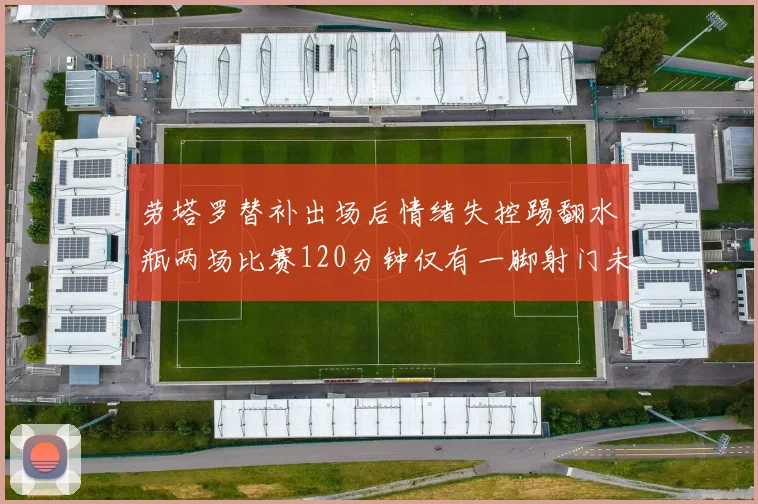 劳塔罗替补出场后情绪失控踢翻水瓶两场比赛120分钟仅有一脚射门未能进球